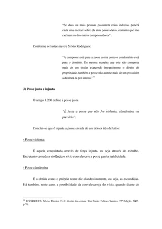 “Se duas ou mais pessoas possuírem coisa indivisa, poderá
cada uma exercer sobre ela atos possessórios, contanto que não
excluam os dos outros compossuidores” .
Conforme o ilustre mestre Silvio Rodrigues:
“A composse está para a posse assim como o condomínio está
para o domínio. Da mesma maneira que este não comporta
mais de um titular exercendo integralmente o direito de
propriedade, também a posse não admite mais de um possuidor
a desfrutá-la por inteiro.”19
3) Posse justa e injusta
O artigo 1.200 define a posse justa
“É justa a posse que não for violenta, clandestina ou
precária”.
Conclui-se que é injusta a posse eivada de um desses três defeitos:
- Posse violenta:
É aquela conquistada através de força injusta, ou seja através do esbulho.
Entretanto cessada a violência o vício convalesce e a posse ganha juridicidade.
- Posse clandestina
É a obtida como o próprio nome diz clandestinamente, ou seja, as escondidas.
Há também, neste caso, a possibilidade da convalescença do vício, quando diante de
19
RODRIGUES, Silvio. Direito Civil: direito das coisas. São Paulo: Editora Saraiva, 27ª Edição, 2002,
p.26.
 