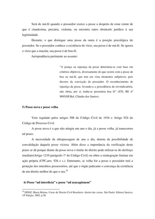 Será de má-fé quando o possuidor exerce a posse a despeito de estar ciente de
que é clandestina, precária, violenta, ou encontra outro obstáculo jurídico à sua
legitimidade.
Destarte, o que distingue uma posse da outra é a posição psicológica do
possuidor. Se o possuidor conhece a existência do vício, sua posse é de má-fé. Se ignora
o vício que a macula, sua posse é de boa-fé.
Jurisprudência pertinente ao assunto:
“A justiça ou injustiça da posse determina-se com base em
critérios objetivos, diversamente do que ocorre com a posse de
boa ou má-fé, que tem em vista elementos subjetivos, pois
decorre da convicção do possuidor. O reconhecimento de
injustiça da posse, levando-a a procedência da reivindicatória,
não obsta, por si, tenha-se presenteia boa fé” (STJ, RE nº
9095/SP,Rel. Cláudio dos Santos).
5) Posse nova e posse velha
Vem regulado pelos artigos 508 do Código Civil de 1916 e Artigo 924 do
Código de Processo Civil.
A posse nova é a que não atingiu um ano e dia, já a posse velha, já transcorreu
tal prazo.
A necessidade da ultrapassagem de ano e dia, denota da possibilidade de
convalidação daquela posse viciosa. Além disso a importância da verificação deste
prazo se dá porque diante da posse nova o titular do direito pode utilizar-se do desforço
imediato(Artigo 1210 parágrafo 1º do Código Civil) ou obter a reintegração liminar em
ação própria (CPC,arts. 926 e s.). Entretanto, se velha for a posse o possuidor terá a
proteção dos interditos possessórios, até que o órgão judicante o convença da existência
de um direito melhor do que o seu.20
6) Posse “ad interdicta” e posse “ad usucapionem”
20
DINIZ, Maria Helena. Curso de Direito Civil Brasileiro: direito das coisas. São Paulo: Editora Saraiva,
18ª Edição, 2002, p.58.
 