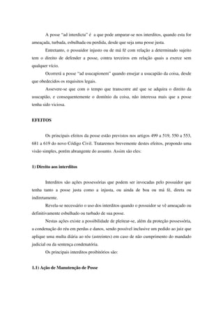 A posse “ad interdicta” é a que pode amparar-se nos interditos, quando esta for
ameaçada, turbada, esbulhada ou perdida, desde que seja uma posse justa.
Entretanto, o possuidor injusto ou de má fé com relação a determinado sujeito
tem o direito de defender a posse, contra terceiros em relação quais a exerce sem
qualquer vício.
Ocorrerá a posse “ad usucapionem” quando ensejar a usucapião da coisa, desde
que obedecidos os requisitos legais.
Assevere-se que com o tempo que transcorre até que se adquira o direito da
usucapião, e consequentemente o domínio da coisa, não interessa mais que a posse
tenha sido viciosa.
EFEITOS
Os principais efeitos da posse estão previstos nos artigos 499 a 519, 550 a 553,
681 a 619 do novo Código Civil. Trataremos brevemente destes efeitos, propondo uma
visão simples, porém abrangente do assunto. Assim são eles:
1) Direito aos interditos
Interditos são ações possessórias que podem ser invocadas pelo possuidor que
tenha tanto a posse justa como a injusta, ou ainda de boa ou má fé, direta ou
indiretamente.
Revela-se necessário o uso dos interditos quando o possuidor se vê ameaçado ou
definitivamente esbulhado ou turbado de sua posse.
Nestas ações existe a possibilidade de pleitear-se, além da proteção possessória,
a condenação do réu em perdas e danos, sendo possível inclusive um pedido ao juiz que
aplique uma multa diária ao réu (astreintes) em caso de não cumprimento do mandado
judicial ou da sentença condenatória.
Os principais interditos proibitórios são:
1.1) Ação de Manutenção de Posse
 