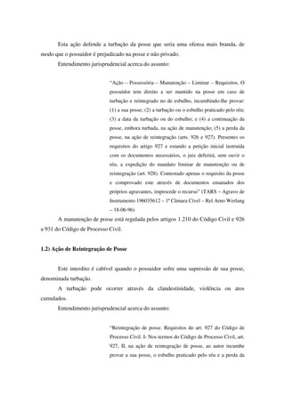 Esta ação defende a turbação da posse que seria uma ofensa mais branda, de
modo que o possuidor é prejudicado na posse e não privado.
Entendimento jurisprudencial acerca do assunto:
“Ação – Possessória – Manutenção – Liminar – Requisitos. O
possuidor tem direito a ser mantido na posse em caso de
turbação e reintegrado no de esbulho, incumbindo-lhe provar:
(1) a sua posse; (2) a turbação ou o esbulho praticado pelo réu;
(3) a data da turbação ou do esbulho; e (4) a continuação da
posse, embora turbada, na ação de manutenção; (5) a perda da
posse, na ação de reintegração (arts. 926 e 927). Presentes os
requisitos do artigo 927 e estando a petição inicial instruída
com os documentos necessários, o juiz deferirá, sem ouvir o
réu, a expedição do mandato liminar de manutenção ou de
reintegração (art. 928). Contestado apenas o requisito da posse
e comprovado este através de documentos emanados dos
próprios agravantes, improcede o recurso” (TARS – Agravo de
Instrumento 196035612 – 1ª Câmara Cível – Rel Arno Werlang
– 18-06-96)
A manutenção de posse está regulada pelos artigos 1.210 do Código Civil e 926
a 931 do Código de Processo Civil.
1.2) Ação de Reintegração de Posse
Este interdito é cabível quando o possuidor sofre uma supressão de sua posse,
denominada turbação.
A turbação pode ocorrer através da clandestinidade, violência ou atos
cumulados.
Entendimento jurisprudencial acerca do assunto:
“Reintegração de posse. Requisitos do art. 927 do Código de
Processo Civil. I- Nos termos do Código de Processo Civil, art.
927, II, na ação de reintegração de posse, ao autor incumbe
provar a sua posse, o esbulho praticado pelo réu e a perda da
 