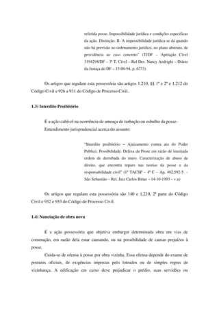 referida posse. Impossibilidade jurídica e condições especificas
da ação. Distinção. II- A impossibilidade jurídica se dá quando
não há previsão no ordenamento jurídico, no plano abstrato, de
providência ao caso concreto” (TJDF – Apelação Cível
3194294/DF – 3ª T. Cível – Rel Des. Nancy Andrighi – Diário
da Justiça do DF – 15-06-94, p. 6773)
Os artigos que regulam esta possessória são artigos 1.210, §§ 1º e 2º e 1.212 do
Código Civil e 926 a 931 do Código de Processo Civil.
1.3) Interdito Proibitório
É a ação cabível na ocorrência de ameaça de turbação ou esbulho da posse.
Entendimento jurisprudencial acerca do assunto:
“Interdito proibitório – Ajuizamento contra ato do Poder
Publico. Possibilidade. Defesa da Posse em razão de inusitada
ordem de derrubada do muro. Caracterização de abuso de
direito, que encontra reparo nas teorias da posse e da
responsabilidade civil” (1º TACSP – 4ª C – Ap. 482.592-5 -
São Sebastião – Rel. Juiz Carlos Bittar – 14-10-1993 – v.u)
Os artigos que regulam esta possessória são 140 e 1.210, 2ª parte do Código
Civil e 932 e 933 do Código de Processo Civil.
1.4) Nunciação de obra nova
É a ação possessória que objetiva embargar determinada obra em vias de
construção, em razão dela estar causando, ou na possibilidade de causar prejuízos à
posse.
Cuida-se de ofensa à posse por obra vizinha. Essa ofensa depende do exame de
posturas oficiais, de exigências impostas pelo loteados ou de simples regras de
vizinhança. A edificação em curso deve prejudicar o prédio, suas servidões ou
 