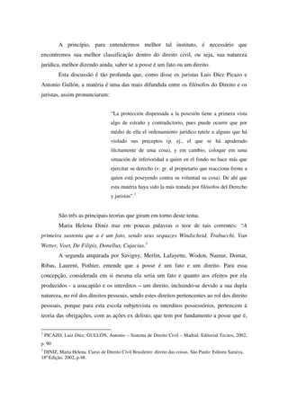 A princípio, para entendermos melhor tal instituto, é necessário que
encontremos sua melhor classificação dentro do direito civil, ou seja, sua natureza
jurídica, melhor dizendo ainda, saber se a posse é um fato ou um direito.
Esta discussão é tão profunda que, como disse os juristas Luis Díez Picazo e
Antonio Gullón, a matéria é uma das mais difundida entre os filósofos do Direito e os
juristas, assim pronunciaram:
“La protección dispensada a la posesión tiene a primera vista
algo de estraño y contradictorio, pues puede ocurrir que por
médio de ella el ordenamiento jurídico tutele a alguno que há
violado sus preceptos (p. ej., el que se há apoderado
ilícitamente de uma cosa), y em cambio, coloque em uma
situación de inferioridad a quien en el fondo no hace más que
ejercitar su derecho (v. gr. al propietario que reacciona frente a
quien está poseyendo contra su voluntad su cosa). De ahí que
esta matéria haya sido la más tratada por filósofos del Derecho
y juristas”.2
São três as principais teorias que giram em torno deste tema.
Maria Helena Diniz traz em poucas palavras o teor de tais correntes: “A
primeira sustenta que a é um fato, sendo seus sequazes Windscheid, Trabucchi, Van
Wetter, Voet, De Filipis, Donellus, Cujacius.3
A segunda amparada por Savigny, Merlin, Lafayette, Wodon, Namur, Domat,
Ribas, Laurent, Pothier, entende que a posse é um fato e um direito. Para essa
concepção, considerada em si mesma ela seria um fato e quanto aos efeitos por ela
produzidos - a usucapião e os interditos – um direito, incluindo-se devido a sua dupla
natureza, no rol dos direitos pessoais, sendo estes direitos pertencentes ao rol dos direito
pessoais, porque para esta escola subjetivista os interditos possessórios, pertencem à
teoria das obrigações, com as ações ex delisto, que tem por fundamento a posse que é,
2
PICAZO, Luiz Díez; GULLÓN, Antonio – Sistema de Direito Civil – Madrid: Editorial Tecnos, 2002,
p. 90
3
DINIZ, Maria Helena. Curso de Direito Civil Brasileiro: direito das coisas. São Paulo: Editora Saraiva,
18ª Edição, 2002, p.48.
 