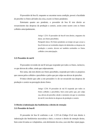 O possuidor de boa fé, enquanto se encontrar nesta condição, possui a faculdade
de perceber os frutos advindos da coisa, exceto os frutos pendentes.
Entretanto quanto aos pendente, o possuidor de boa fé tem direito ao
ressarcimento das despesas de produção e custeio, assim como ocorre com os frutos
colhidos antecipadamente.
Artigo 1.214. O possuidor de boa-fé tem direito, enquanto ela
durar, aos frutos percebidos.
Parágrafo único. Os frutos pendentes ao tempo em que cessar a
boa fé devem ser restituídos depois de deduzidas as despesas de
produção e custeio, devem ser também restituídos os frutos
colhidos com antecipação.
2.2) Possuidor de má fé
O possuidor revestido de má fé terá que responder por todos os frutos, inclusive,
os que deixou de colher, ainda que culposamente.
Em suma, não tem direito aos frutos percebidos, responde por todos os prejuízos
que causou pelos colhidos e percebidos e pelos que por culpa sua deixou de perceber.
O único direito que cabe a este possuidor é o de ser ressarcido nas despesas de
produção e custeio na percepção destes frutos.
Artigo 1.216. O possuidor de má fé responde por todos os
frutos colhidos e percebidos, bem como pelos que, por culpa
sua, deixou de perceber, desde o momento em que se constituiu
de má fé; tem direito às despesas da produção e custeio.
3) Direito à indenização das benfeitorias e direito de retenção
3.1) Possuidor de boa-fé
O possuidor de boa fé conforme o art. 1.219 do Código Civil tem direito à
indenização das benfeitorias necessárias e úteis, e exercer o direito de retenção destas,
bem como levantas as voluptuárias, sem detrimento da coisa, caso não lhes sejam pagas.
 