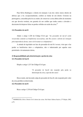 Para Silvio Rodrigues o direito de retenção é um dos vários meios direito de
defesas que a lei, excepcionalmente, confere ao titular de um direito. Consiste na
prerrogativa, concedida pela lei ao credor, de conservar a coisa alheia além do momento
em que deveria restituir, em garantia de um crédito que tenha contra o devedor e
decorrente de despesas feitas ou perdas sofridas em razão da coisa.23
3.2) Possuidor de má fé
Alude o artigo 1.220 do Código Civil que “Ao possuidor de má fé serão
ressarcidas somente as benfeitorias necessárias, não lhe assiste o direito de retenção
pela importância destas, nem o de levantar as voluptuárias”.
A atitude do legislador em face do possuidor de má fé é severa, visto que o faz
perder as benfeitorias úteis e voluptuárias, não o indenizando por aquelas nem
permitindo o levantamento destas.
4) Responsabilidade pela deteriorização e perda da coisa
4.1) Possuidor de boa fé
Dispõe o artigo 1.217 do Código Civil que:
“O possuidor de boa-fé não responde pela perda ou
deterioração da coisa, a que não der causa”.
Desse modo, não havendo culpa do possuidor de boa-fé, não responde pelo valor
da coisa perdida ou deteriorada.
4.2) Possuidor de má fé
Reza o artigo 1.218 do Código Civil que:
23
RODRIGUES, Silvio. Direito Civil: direito das coisas. São Paulo: Editora Saraiva, 27ª Edição, 2002,
p.70.
 