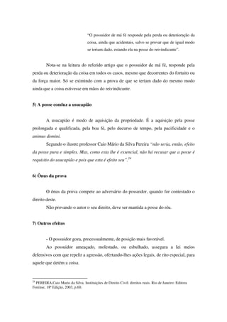 “O possuidor de má fé responde pela perda ou deterioração da
coisa, ainda que acidentais, salvo se provar que de igual modo
se teriam dado, estando ela na posse do reivindicante”.
Nota-se na leitura do referido artigo que o possuidor de má fé, responde pela
perda ou deterioração da coisa em todos os casos, mesmo que decorrentes do fortuito ou
da força maior. Só se eximindo com a prova de que se teriam dado do mesmo modo
ainda que a coisa estivesse em mãos do reivindicante.
5) A posse conduz a usucapião
A usucapião é modo de aquisição da propriedade. É a aquisição pela posse
prolongada e qualificada, pela boa fé, pelo decurso de tempo, pela pacificidade e o
animus domini.
Segundo o ilustre professor Caio Mário da Silva Pereira “não seria, então, efeito
da posse pura e simples. Mas, como esta lhe é essencial, não há recusar que a posse é
requisito do usucapião e pois que esta é efeito seu”.24
6) Ônus da prova
O ônus da prova compete ao adversário do possuidor, quando for contestado o
direito deste.
Não provando o autor o seu direito, deve ser mantida a posse do réu.
7) Outros efeitos
- O possuidor goza, processualmente, de posição mais favorável.
Ao possuidor ameaçado, molestado, ou esbulhado, assegura a lei meios
defensivos com que repelir a agressão, ofertando-lhes ações legais, de rito especial, para
aquele que detém a coisa.
24
PEREIRA,Caio Mario da Silva. Instituições de Direito Civil: direitos reais. Rio de Janeiro: Editora
Forense, 18ª Edição, 2003, p.60.
 
