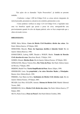 Tais ações são as chamadas “Ações Possessórias”, já aludida no presente
trabalho.
- Conforme o artigo 1.209 do Código Civil, as coisas móveis integrantes do
imóvel possuído, presumem-se, até prova em contrário, pertencentes a este.
- Como podemos verificar no artigo 1.211 do Código Civil, o legislador mais
uma vez beneficia aquele que possui a posse da coisa, entregando-lhe esta
provisoriamente quando for alvo de disputa judicial, salvo se ficar comprovado que a
obteve de modo vicioso.
BIBLIOGRAFIA
DINIZ, Maria Helena. Curso de Direito Civil Brasileiro: direito das coisas. São
Paulo: Editora Saraiva, 18ª Edição, 2002.
DOMANSKI, Marcelo. Posse: da Segurança Jurídica à Questão Social. Rio de
Janeiro: Editora Renovar, 1998.
ENNECCERUS, Ludwig, KIPP, Theodor e WOLFF, Martín. Tratado de Derecho
Civil: derechos de cosas. Barcelona: Bosch, 1ª Edição, 1944.
GOMES, Orlando. Direitos Reais. Rio de Janeiro: Editora Forense, 18ª Edição, 2001;
GONÇALVES, Marcus Vinicius Rios. Dos Vícios da Posse. São Paulo: Editora Juarez
de Oliveira, 3ª Edição, 2003.
IHERING, Rudolf Von. Teoria Simplificada da Posse. Bauru: Edipro, 1998;
JOSSERAND, Louis. La propriedad y los otros Derechos Reales y Principales.
Buenos Aires: Editora Bosch, 1950.
PEREIRA, Caio Mario da Silva. Instituições de Direito Civil: direitos reais. Rio de
Janeiro: Editora Forense, 18ª Edição, 2003.
PICAZO, Luiz Díez; GULLÓN, Antonio. Sistema de Direito Civil. Madrid: Editorial
Tecnos, 2002.
RODRIGUES, Silvio. Direito Civil: direito das coisas. São Paulo: Editora Saraiva, 27ª
Edição, 2002.
SILVA, Paula Costa e. Posse ou Posses?. São Paulo Editora Coimbra, 2004.
 