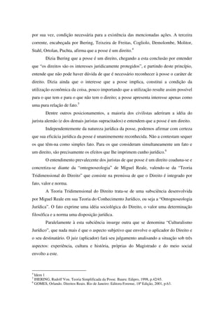 por sua vez, condição necessária para a existência das mencionadas ações. A terceira
corrente, encabeçada por Ihering, Teixeira de Freitas, Cogliolo, Demolombe, Molitor,
Stahl, Ortolan, Puchta, afirma que a posse é um direito.4
Dizia Ihering que a posse é um direito, chegando a esta conclusão por entender
que “os direitos são os interesses juridicamente protegidos”, e partindo deste princípio,
entende que não pode haver dúvida de que é necessário reconhecer à posse o caráter de
direito. Dizia ainda que o interesse que a posse implica, constitui a condição da
utilização econômica da coisa, pouco importando que a utilização resulte assim possível
para o que tem e para o que não tem o direito; a posse apresenta interesse apenas como
uma pura relação de fato.5
Dentre outros posicionamentos, a maioria dos civilistas aderiram a idéia do
jurista alemão (e dos demais juristas supracitados) e entendem que a posse é um direito.
Independentemente da natureza jurídica da posse, podemos afirmar com certeza
que sua eficácia jurídica da posse é unanimemente reconhecida. Não a contestam sequer
os que têm-na como simples fato. Para os que consideram simultaneamente um fato e
um direito, são precisamente os efeitos que lhe imprimem cunho jurídico.6
O entendimento prevalecente dos juristas de que posse é um direito coaduna-se e
concretiza-se diante da “ontognoseologia” de Miguel Reale, valendo-se da “Teoria
Tridimensional do Direito” que consiste na premissa de que o Direito é integrado por
fato, valor e norma.
A Teoria Tridimensional do Direito trata-se de uma subsciência desenvolvida
por Miguel Reale em sua Teoria do Conhecimento Jurídico, ou seja a “Ontognoseologia
Jurídica”. O fato exprime uma idéia sociológica do Direito, o valor uma determinação
filosófica e a norma uma disposição jurídica.
Paralelamente à esta subciência insurge outra que se denomina “Culturalismo
Jurídico”, que nada mais é que o aspecto subjetivo que envolve o aplicador do Direito e
o seu destinatário. O juiz (aplicador) fará seu julgamento analisando a situação sob três
aspectos: experiência, cultura e história, próprias do Magistrado e do meio social
envolto a este.
4
Idem 1
5
IHERING, Rudolf Von. Teoria Simplificada da Posse. Bauru: Edipro, 1998, p.42/45.
6
GOMES, Orlando. Direitos Reais. Rio de Janeiro: Editora Forense, 18ª Edição, 2001, p.63.
 