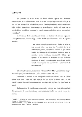 CONCEITO
Nas palavras de Cáio Mário da Silva Pereira, apesar dos diferentes
entendimentos, o foco principal em todas as escolas é de que a posse é uma situação de
fato em que uma pessoa, independente de ser ou não proprietária, exerce sobre uma
coisa poderes ostensivos, conservando-a e defendendo-a. Assim tal como faz o
proprietário, o locatário, o comodatário, o usufrutuário, o administrador, o inventariante
e o síndico.9
Corroborando deste entendimento temos os ilustres catedráticos espanhóis
Ludwig Enneccerus, Theodor Kipp e Martín Wolff, que conceituam a posse da seguinte
maneira:
“ Son muchas las consecuencias que del señorio de hecho de
una persona sobre una cosa (la “posesión) deriva el
ordenamiento jurídico, concediendo derechos ao que tiene el
señorio (poe ejemplo, el de la defensa contra los actos de
autoridad propia prohibida), imponiéndole deberes (por
ejemplo, el de entregar al propietario la cosa dominada
meramente de hecho) y, em casos nada raros, eleva el senõrio
sobre la cosa a requisito para la contitución o la transmisión de
derechos reales”.10
Esta situação de fato, mencionada pelo autor Caio Mário, consiste na relação
intrínseca que o possuidor tem com a coisa, como se senhor dela fosse.
Entretanto, há diversas teorias a respeito do que consiste essa idéia de “como
senhor dela fosse”, pode ser com intenção ou não de ser dono da coisa, ter um
assenhoramento direto ou indireto sobre ela, ou ainda buscando um fim econômico ou
social.
Qualquer ponto de partida para compreender a posse, não pode deixar de lado
dois elementos de suma importância para sua caracterização, são eles o corpus e o
animus.
9
PEREIRA,Caio Mario da Silva. Instituições de Direito Civil: direitos reais. Rio de Janeiro: Editora
Forense, 18ª Edição, 2003, p.17.
10
ENNECCERUS, Ludwig, KIPP, Theodor e WOLFF, Martín. Tratado de Derecho Civil: derechos de
cosas. Barcelona: Bosch, 1ª Edição, 1944, p.18.
 