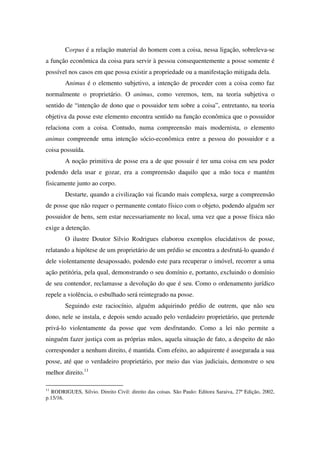 Corpus é a relação material do homem com a coisa, nessa ligação, sobreleva-se
a função econômica da coisa para servir à pessoa consequentemente a posse somente é
possível nos casos em que possa existir a propriedade ou a manifestação mitigada dela.
Animus é o elemento subjetivo, a intenção de proceder com a coisa como faz
normalmente o proprietário. O animus, como veremos, tem, na teoria subjetiva o
sentido de “intenção de dono que o possuidor tem sobre a coisa”, entretanto, na teoria
objetiva da posse este elemento encontra sentido na função econômica que o possuidor
relaciona com a coisa. Contudo, numa compreensão mais modernista, o elemento
animus compreende uma intenção sócio-econômica entre a pessoa do possuidor e a
coisa possuída.
A noção primitiva de posse era a de que possuir é ter uma coisa em seu poder
podendo dela usar e gozar, era a compreensão daquilo que a mão toca e mantém
fisicamente junto ao corpo.
Destarte, quando a civilização vai ficando mais complexa, surge a compreensão
de posse que não requer o permanente contato físico com o objeto, podendo alguém ser
possuidor de bens, sem estar necessariamente no local, uma vez que a posse física não
exige a detenção.
O ilustre Doutor Silvio Rodrigues elaborou exemplos elucidativos de posse,
relatando a hipótese de um proprietário de um prédio se encontra a desfrutá-lo quando é
dele violentamente desapossado, podendo este para recuperar o imóvel, recorrer a uma
ação petitória, pela qual, demonstrando o seu domínio e, portanto, excluindo o domínio
de seu contendor, reclamasse a devolução do que é seu. Como o ordenamento jurídico
repele a violência, o esbulhado será reintegrado na posse.
Seguindo este raciocínio, alguém adquirindo prédio de outrem, que não seu
dono, nele se instala, e depois sendo acuado pelo verdadeiro proprietário, que pretende
privá-lo violentamente da posse que vem desfrutando. Como a lei não permite a
ninguém fazer justiça com as próprias mãos, aquela situação de fato, a despeito de não
corresponder a nenhum direito, é mantida. Com efeito, ao adquirente é assegurada a sua
posse, até que o verdadeiro proprietário, por meio das vias judiciais, demonstre o seu
melhor direito.11
11
RODRIGUES, Silvio. Direito Civil: direito das coisas. São Paulo: Editora Saraiva, 27ª Edição, 2002,
p.15/16.
 