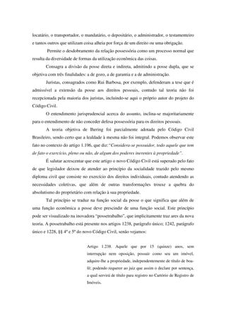 locatário, o transportador, o mandatário, o depositário, o administrador, o testamenteiro
e tantos outros que utilizam coisa alheia por força de um direito ou uma obrigação.
Permite o desdobramento da relação possessória como um processo normal que
resulta da diversidade de formas da utilização econômica das coisas.
Consagra a divisão da posse direta e indireta, admitindo a posse dupla, que se
objetiva com três finalidades: a de gozo, a de garantia e a de administração.
Juristas, consagrados como Rui Barbosa, por exemplo, defenderam a tese que é
admissível a extensão da posse aos direitos pessoais, contudo tal teoria não foi
recepcionada pela maioria dos juristas, incluindo-se aqui o próprio autor do projeto do
Código Civil.
O entendimento jurisprudencial acerca do assunto, inclina-se majoritariamente
para o entendimento de não conceder defesa possessória para os direitos pessoais.
A teoria objetiva de Ihering foi parcialmente adotada pelo Código Civil
Brasileiro, sendo certo que a lealdade à mesma não foi integral. Podemos observar este
fato no contexto do artigo 1.196, que diz:“Considera-se possuidor, todo aquele que tem
de fato o exercício, pleno ou não, de algum dos poderes inerentes à propriedade”.
É salutar acrescentar que este artigo o novo Código Civil está superado pelo fato
de que legislador deixou de atender ao princípio da socialidade trazido pelo mesmo
diploma civil que consiste no exercício dos direitos individuais, contudo atendendo as
necessidades coletivas, que além de outras transformações trouxe a quebra do
absolutismo do proprietário com relação à sua propriedade.
Tal princípio se traduz na função social da posse o que significa que além de
uma função econômica a posse deve prescindir de uma função social. Este princípio
pode ser visualizado na inovadora “possetrabalho”, que implicitamente traz ares da nova
teoria. A possetrabalho está presente nos artigos 1238, parágrafo único; 1242, parágrafo
único e 1228, §§ 4ºe 5ºdo novo Código Civil, senão vejamos:
Artigo 1.238. Aquele que por 15 (quinze) anos, sem
interrupção nem oposição, possuir como seu um imóvel,
adquire-lhe a propriedade, independentemente de título de boa-
fé; podendo requerer ao juiz que assim o declare por sentença,
a qual servirá de título para registro no Cartório de Registro de
Imóveis.
 