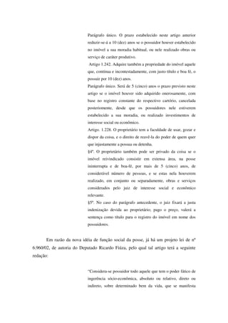 Parágrafo único. O prazo estabelecido neste artigo anterior
reduzir-se-á a 10 (dez) anos se o possuidor houver estabelecido
no imóvel a sua moradia habitual, ou nele realizado obras ou
serviço de caráter produtivo.
Artigo 1.242. Adquire também a propriedade do imóvel aquele
que, contínua e incontestadamente, com justo título e boa fé, o
possuir por 10 (dez) anos.
Parágrafo único. Será de 5 (cinco) anos o prazo previsto neste
artigo se o imóvel houver sido adquirido onerosamente, com
base no registro constante do respectivo cartório, cancelada
posteriomente, desde que os possuidores nele estiverem
estabelecido a sua moradia, ou realizado investimentos de
interesse social ou econômico.
Artigo. 1.228. O proprietário tem a faculdade de usar, gozar e
dispor da coisa, e o direito de reavê-la do poder de quem quer
que injustamente a possua ou detenha.
§4º. O proprietário também pode ser privado da coisa se o
imóvel reivindicado consistir em extensa área, na posse
ininterrupta e de boa-fé, por mais de 5 (cinco) anos, de
considerável número de pessoas, e se estas nela houverem
realizado, em conjunto ou separadamente, obras e serviços
considerados pelo juiz de interesse social e econômico
relevante.
§5º. No caso do parágrafo antecedente, o juiz fixará a justa
indenização devida ao proprietário; pago o preço, valerá a
sentença como título para o registro do imóvel em nome dos
possuidores.
Em razão da nova idéia de função social da posse, já há um projeto lei de nº
6.960/02, de autoria do Deputado Ricardo Fiúza, pelo qual tal artigo terá a seguinte
redação:
“Considera-se possuidor todo aquele que tem o poder fático de
ingerência sócio-econômica, absoluto ou relativo, direto ou
indireto, sobre determinado bem da vida, que se manifesta
 