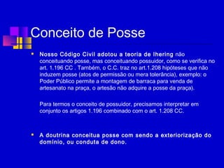Conceito de Posse
 Nosso Código Civil adotou a teoria de Ihering não
conceituando posse, mas conceituando possuidor, como se verifica no
art. 1.196 CC . Também, o C.C. traz no art.1.208 hipóteses que não
induzem posse (atos de permissão ou mera tolerância), exemplo: o
Poder Público permite a montagem de barraca para venda de
artesanato na praça, o artesão não adquire a posse da praça).
Para termos o conceito de possuidor, precisamos interpretar em
conjunto os artigos 1.196 combinado com o art. 1.208 CC.
 
 A doutrina conceitua posse com sendo a exteriorização do
domínio, ou conduta de dono.
 
 