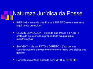 Natureza Jurídica da Posse
 IHERING – entende que Posse é DIREITO (é um interesse
legalmente protegido);
 CLÓVIS BEVILÁQUA – entende que Posse é FATO (é
protegido em atenção à propriedade da qual ela é
manifestação);
 SAVIGNY – diz ser FATO e DIREITO – (fato por ser
considerada em si mesmo e direito em razão dos efeitos que
geram).
 
 Corrente majoritária entende ser FATO e DIREITO
 