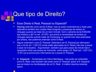 Que tipo de Direito?
 Esse Direito é Real, Pessoal ou Especial? 
 Ihering defende como sendo D.Real, mas se assim entendermos a Ação para
defendê-la também tem caráter Real (exigindo a presença de ambos os
cônjuges quando se tratar de um bem imóvel). Com o advento da lei 8.952/94
que instituiu o §2º no art. 10 CPC, que prevê a necessidade de ambos os
cônjuges apenas quando tratar de Composse ou quando tiver atos praticados
por ambos, não podemos entender como D.Real.
 Alguns entendem como D. Pessoal. Defendem ser D. Pessoal por afirmarem
que o rol do art. 1.225 CC (onde estão elencados os D. Reais) não traz a posse
e esse rol é taxativo. Argumentam, também que para posse de imóvel não é
necessário título que possa ser transcrito, como exige o D. Real (art. 1.227 CC).
O STJ já se pronunciou informando ser a posse D. Pessoal.
 D. Especial – Sustentado por Clóvis Beviláqua – não pode ser entendida
como D. Real, mas também não pode como D. Pessoal, assim é D. Especial
que se traduz na manifestação de um D. Real. A melhor doutrina entende
assim.
 