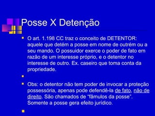Posse X Detenção
 O art. 1.198 CC traz o conceito de DETENTOR:
aquele que detém a posse em nome de outrém ou a
seu mando. O possuidor exerce o poder de fato em
razão de um interesse próprio, e o detentor no
interesse de outro. Ex. caseiro que toma conta da
propriedade.
  
 Obs: o detentor não tem poder de invocar a proteção
possessória, apenas pode defendê-la de fato, não de
direito. São chamados de “fâmulos da posse”.
Somente a posse gera efeito jurídico.
  
 