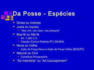 Da Posse - Espécies
 Direta ou Indireta
 Justa ou Injusta
 “Nec vim, nec clam, nec precario”
 Boa-fé ou Má-fé
 Art. 1.202 C.C.
 Citação (Carlos Roberto RTJ 99:804)
 Nova ou Velha
 Ação de Força Nova e Ação de Força Velha (924CPC)
 Natural ou Civil
 Constituto Possessório
 “Ad Interdicta” ou “Ad Usucapionem”
 