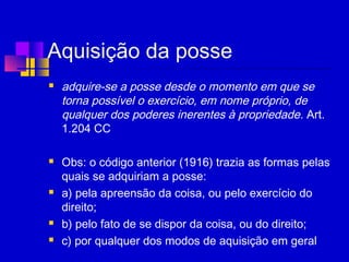 Aquisição da posse
 adquire-se a posse desde o momento em que se
torna possível o exercício, em nome próprio, de
qualquer dos poderes inerentes à propriedade. Art.
1.204 CC
 Obs: o código anterior (1916) trazia as formas pelas
quais se adquiriam a posse:
 a) pela apreensão da coisa, ou pelo exercício do
direito;
 b) pelo fato de se dispor da coisa, ou do direito;
 c) por qualquer dos modos de aquisição em geral
 