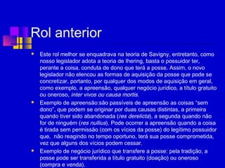 Rol anterior
 Este rol melhor se enquadrava na teoria de Savigny, entretanto, como
nosso legislador adota a teoria de Ihering, basta o possuidor ter,
perante a coisa, conduta de dono que terá a posse. Assim, o novo
legislador não elencou as formas de aquisição da posse que pode se
concretizar, portanto, por qualquer dos modos de aquisição em geral,
como exemplo, a apreensão, qualquer negócio jurídico, a título gratuito
ou oneroso, inter vivos ou causa mortis.
 Exemplo de apreensão:são passíveis de apreensão as coisas “sem
dono”, que podem se originar por duas causas distintas, a primeira
quando tiver sido abandonada (res derelicta), a segunda quando não
for de ninguém (res nullius). Pode ocorrer a apreensão quando a coisa
é tirada sem permissão (com os vícios da posse) do legítimo possuidor
que, não reagindo no tempo oportuno, terá sua posse comprometida,
vez que alguns dos vícios podem cessar.
 Exemplo de negócio jurídico que transfere a posse: pela tradição, a
posse pode ser transferida a título gratuito (doação) ou oneroso
(compra e venda).
 