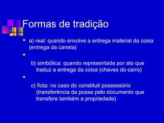 Formas de tradição
 a) real: quando envolve a entrega material da coisa
(entrega da caneta)
  
b) simbólica: quando representada por ato que
traduz a entrega da coisa (chaves do carro)
  
c) ficta: no caso do constituti possessório
(transferência da posse pelo documento que
transfere também a propriedade)
 