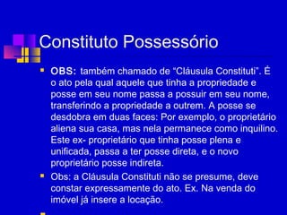 Constituto Possessório
 OBS: também chamado de “Cláusula Constituti”. É
o ato pela qual aquele que tinha a propriedade e
posse em seu nome passa a possuir em seu nome,
transferindo a propriedade a outrem. A posse se
desdobra em duas faces: Por exemplo, o proprietário
aliena sua casa, mas nela permanece como inquilino.
Este ex- proprietário que tinha posse plena e
unificada, passa a ter posse direta, e o novo
proprietário posse indireta. 
 Obs: a Cláusula Constituti não se presume, deve
constar expressamente do ato. Ex. Na venda do
imóvel já insere a locação.
 