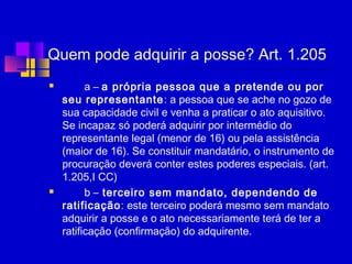 Quem pode adquirir a posse? Art. 1.205
 a – a própria pessoa que a pretende ou por
seu representante: a pessoa que se ache no gozo de
sua capacidade civil e venha a praticar o ato aquisitivo.
Se incapaz só poderá adquirir por intermédio do
representante legal (menor de 16) ou pela assistência
(maior de 16). Se constituir mandatário, o instrumento de
procuração deverá conter estes poderes especiais. (art.
1.205,I CC) 
 b – terceiro sem mandato, dependendo de
ratificação: este terceiro poderá mesmo sem mandato
adquirir a posse e o ato necessariamente terá de ter a
ratificação (confirmação) do adquirente.
 
