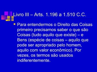 Livro III – Arts. 1.196 a 1.510 C.C.
 Para entendermos o Direito das Coisas
primeiro precisamos saber o que são
Coisas (tudo aquilo que existe) – e
Bens (espécie de coisas – aquilo que
pode ser apropriado pelo homem,
aquilo com valor econômico). Por
vezes, os termos são usados
indiferentemente.
 