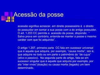 Acessão da posse
acessão significa acrescer, em direito possessório é o direito
do possuidor em somar a sua posse com a do antigo possuidor.
O art. 1.203 CC permite a acessão da posse, dispondo: “
Salvo prova em contrário, entende-se manter a posse o mesmo
caráter com que foi adquirida”.
O artigo 1.207, primeira parte CC fala em sucessor universal
que é aquele que adquire, por exemplo, “causa mortis”, isto é,
que adquire no todo ou em parte o patrimônio do “de cujus”
(ativo e passivo). Na segunda parte do artigo, fala-se em
sucessor singular que é aquele que adquire por exemplo, por
ato “inter vivos”(doação) ou causa mortis (legado) um bem
determinado.
 
