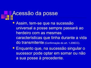 Acessão da posse
 Assim, tem-se que na sucessão
universal a posse sempre passará ao
herdeiro com as mesmas
características que tinha durante a vida
do transmitente (Confirmação do art. 1.206CC).
 Enquanto que, na sucessão singular o
sucessor pode optar em somar ou não
a sua posse à precedente.
 