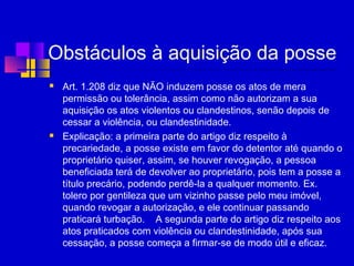 Obstáculos à aquisição da posse
 Art. 1.208 diz que NÃO induzem posse os atos de mera
permissão ou tolerância, assim como não autorizam a sua
aquisição os atos violentos ou clandestinos, senão depois de
cessar a violência, ou clandestinidade.
 Explicação: a primeira parte do artigo diz respeito à
precariedade, a posse existe em favor do detentor até quando o
proprietário quiser, assim, se houver revogação, a pessoa
beneficiada terá de devolver ao proprietário, pois tem a posse a
título precário, podendo perdê-la a qualquer momento. Ex.
tolero por gentileza que um vizinho passe pelo meu imóvel,
quando revogar a autorização, e ele continuar passando
praticará turbação. A segunda parte do artigo diz respeito aos
atos praticados com violência ou clandestinidade, após sua
cessação, a posse começa a firmar-se de modo útil e eficaz.
 