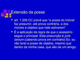 Extensão da posse
 art. 1.209 CC prevê que “a posse do imóvel
faz presumir, até prova contrária, a dos
móveis e objetos que nele estiverem”.
 É a aplicação da regra de que o acessório
segue o principal. Esta presunção é juris
tantum (cabendo prova em contrário) Ex. eu
não terei a posse de objetos, mesmo que
dentro da minha casa, que são de um amigo.
 