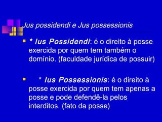 Jus possidendi e Jus possessionis
 * Ius Possidendi: é o direito à posse
exercida por quem tem também o
domínio. (faculdade jurídica de possuir)
 * Ius Possessionis: é o direito à
posse exercida por quem tem apenas a
posse e pode defendê-la pelos
interditos. (fato da posse)
 