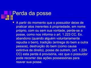 Perda da posse
 A partir do momento que o possuidor deixe de
praticar atos inerentes à propriedade, em nome
próprio, com ou sem sua vontade, perde-se a
posse, como nos informa o art. 1.223 CC. Ex.
abandono (quando alguém voluntariamente
repudia o bem), tradição (entrega do bem a outra
pessoa), destruição do bem (como causa
extintiva de direito), posse de outrem, (art. 1.224
CC) esta perda é provisória, vez que o possuidor
pode recorrer das ações possessórias para
reaver sua posse.
 