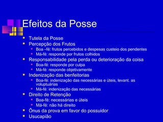 Efeitos da Posse
 Tutela da Posse
 Percepção dos Frutos
 Boa –fé: frutos percebidos e despesas custeio dos pendentes
 Má-fé: responde por frutos colhidos
 Responsabilidade pela perda ou deterioração da coisa
 Boa-fé: responde por culpa
 Má-fé: responde objetivamente
 Indenização das benfeitorias
 Boa-fé: indenização das necessárias e úteis, levant. as
voluptuárias
 Má-fé: indenização das necessárias
 Direito de Retenção
 Boa-fé: necessárias e úteis
 Má-fé: não há direito
 Ônus da prova em favor do possuidor
 Usucapião
 