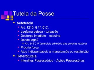 Tutela da Posse
 Autotutela
 Art. 1210, § 1º. C.C.
 Legítima defesa - turbação
 Desforço imediato – esbulho
 Desde logo?

Art. 345 C.P (exercício arbitrário das próprias razões)
 Própria força
 Atos indispensáveis à manutenção ou restituição
 Heterotutela
 Interditos Possessórios – Ações Possessórias
 