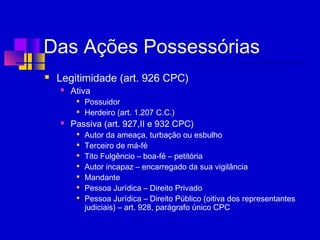 Das Ações Possessórias
 Legitimidade (art. 926 CPC)
 Ativa

Possuidor

Herdeiro (art. 1.207 C.C.)
 Passiva (art. 927,II e 932 CPC)

Autor da ameaça, turbação ou esbulho

Terceiro de má-fé

Tito Fulgêncio – boa-fé – petitória

Autor incapaz – encarregado da sua vigilância

Mandante

Pessoa Jurídica – Direito Privado

Pessoa Jurídica – Direito Público (oitiva dos representantes
judiciais) – art. 928, parágrafo único CPC
 