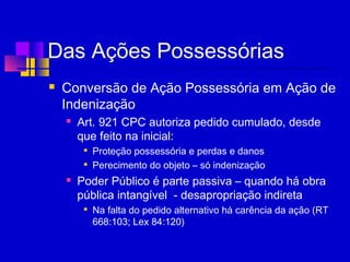 Das Ações Possessórias
 Conversão de Ação Possessória em Ação de
Indenização
 Art. 921 CPC autoriza pedido cumulado, desde
que feito na inicial:

Proteção possessória e perdas e danos

Perecimento do objeto – só indenização
 Poder Público é parte passiva – quando há obra
pública intangível - desapropriação indireta

Na falta do pedido alternativo há carência da ação (RT
668:103; Lex 84:120)
 