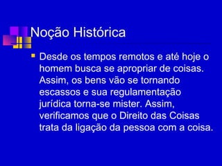 Noção Histórica
 Desde os tempos remotos e até hoje o
homem busca se apropriar de coisas.
Assim, os bens vão se tornando
escassos e sua regulamentação
jurídica torna-se mister. Assim,
verificamos que o Direito das Coisas
trata da ligação da pessoa com a coisa.
 