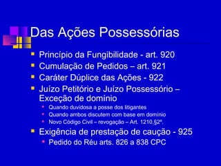 Das Ações Possessórias
 Princípio da Fungibilidade - art. 920
 Cumulação de Pedidos – art. 921
 Caráter Dúplice das Ações - 922
 Juízo Petitório e Juízo Possessório –
Exceção de domínio
 Quando duvidosa a posse dos litigantes
 Quando ambos discutem com base em domínio
 Novo Código Civil – revogação – Art. 1210,§2º.
 Exigência de prestação de caução - 925
 Pedido do Réu arts. 826 a 838 CPC
 