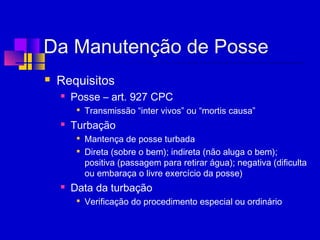 Da Manutenção de Posse
 Requisitos
 Posse – art. 927 CPC

Transmissão “inter vivos” ou “mortis causa”
 Turbação

Mantença de posse turbada

Direta (sobre o bem); indireta (não aluga o bem);
positiva (passagem para retirar água); negativa (dificulta
ou embaraça o livre exercício da posse)
 Data da turbação

Verificação do procedimento especial ou ordinário
 