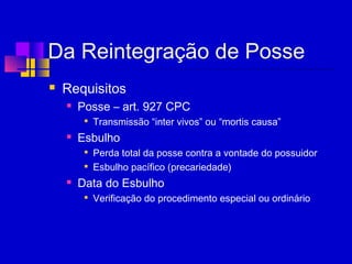 Da Reintegração de Posse
 Requisitos
 Posse – art. 927 CPC

Transmissão “inter vivos” ou “mortis causa”
 Esbulho

Perda total da posse contra a vontade do possuidor

Esbulho pacífico (precariedade)
 Data do Esbulho

Verificação do procedimento especial ou ordinário
 