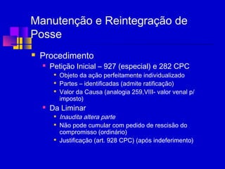 Manutenção e Reintegração de
Posse
 Procedimento
 Petição Inicial – 927 (especial) e 282 CPC

Objeto da ação perfeitamente individualizado

Partes – identificadas (admite ratificação)

Valor da Causa (analogia 259,VIII- valor venal p/
imposto)
 Da Liminar

Inaudita altera parte

Não pode cumular com pedido de rescisão do
compromisso (ordinário)

Justificação (art. 928 CPC) (após indeferimento)
 