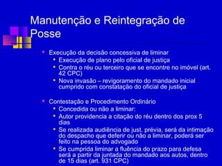 Manutenção e Reintegração de
Posse
 Execução da decisão concessiva de liminar

Execução de plano pelo oficial de justiça

Contra o réu ou terceiro que se encontre no imóvel (art.
42 CPC)

Nova invasão – revigoramento do mandado inicial
cumprido com constatação do oficial de justiça
 Contestação e Procedimento Ordinário

Concedida ou não a liminar:

Autor providencia a citação do réu dentro dos prox 5
dias

Se realizada audiência de just. prévia, será da intimação
do despacho que deferir ou não a liminar, poderá ser
feito na pessoa do advogado

Se cumprida liminar a fluência do prazo para defesa
será a partir da juntada do mandado aos autos, dentro
de 15 dias (art. 931 CPC)
 