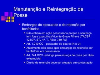 Manutenção e Reintegração de
Posse
 Embargos do executado e de retenção por
benfeitorias

Não cabem em ação possessória porque a sentença
tem força executiva (Vicente Greco Filho e JTACSP
121:97, STJ 4ª. T, REsp 739-RJ)

Art. 1.219 CC – possuidor de boa-fé (N.e U)

Atualmente não pode opor embargos de retenção por
benfeitoria em possessória

Art. 744 CPC restringe para entrega de coisa por título
extrajudicial

Direito de retenção deve ser alegado em contestação
 