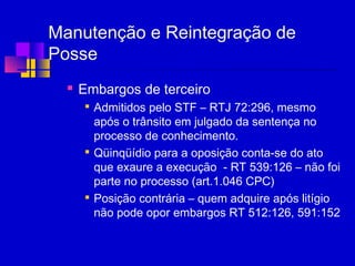 Manutenção e Reintegração de
Posse
 Embargos de terceiro

Admitidos pelo STF – RTJ 72:296, mesmo
após o trânsito em julgado da sentença no
processo de conhecimento.

Qüinqüídio para a oposição conta-se do ato
que exaure a execução - RT 539:126 – não foi
parte no processo (art.1.046 CPC)

Posição contrária – quem adquire após litígio
não pode opor embargos RT 512:126, 591:152
 