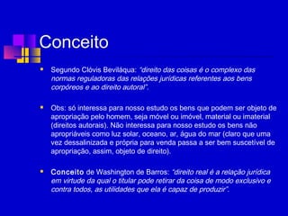 Conceito
 Segundo Clóvis Beviláqua: “direito das coisas é o complexo das
normas reguladoras das relações jurídicas referentes aos bens
corpóreos e ao direito autoral”.
 Obs: só interessa para nosso estudo os bens que podem ser objeto de
apropriação pelo homem, seja móvel ou imóvel, material ou imaterial
(direitos autorais). Não interessa para nosso estudo os bens não
apropriáveis como luz solar, oceano, ar, água do mar (claro que uma
vez dessalinizada e própria para venda passa a ser bem suscetível de
apropriação, assim, objeto de direito).
 
 Conceito de Washington de Barros: “direito real é a relação jurídica
em virtude da qual o titular pode retirar da coisa de modo exclusivo e
contra todos, as utilidades que ela é capaz de produzir”.
 