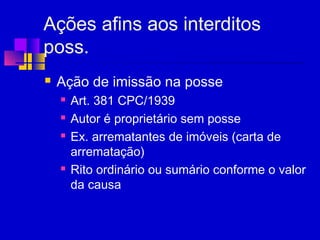 Ações afins aos interditos
poss.
 Ação de imissão na posse
 Art. 381 CPC/1939
 Autor é proprietário sem posse
 Ex. arrematantes de imóveis (carta de
arrematação)
 Rito ordinário ou sumário conforme o valor
da causa
 