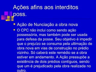 Ações afins aos interditos
poss.
 Ação de Nunciação a obra nova
 O CPC não inclui como sendo ação
possessória, mas também pode ser usada
para defesa da posse. Seu objetivo é impedir
que o prejuízo se consuma pela ultimação de
obra nova em vias de construção no prédio
vizinho. Só caberá este remédio se a obra
estiver em andamento. A Ação pressupõe a
existência de dois prédios contíguos, sendo
que um é prejudicado pela obra realizada no
outro.
 