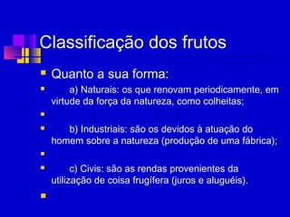 Classificação dos frutos
 Quanto a sua forma: 
 a) Naturais: os que renovam periodicamente, em
virtude da força da natureza, como colheitas;
  
 b) Industriais: são os devidos à atuação do
homem sobre a natureza (produção de uma fábrica);
  
 c) Civis: são as rendas provenientes da
utilização de coisa frugífera (juros e aluguéis).
  
 