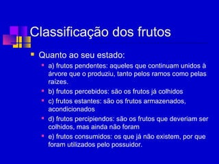 Classificação dos frutos
 Quanto ao seu estado:
 a) frutos pendentes: aqueles que continuam unidos à
árvore que o produziu, tanto pelos ramos como pelas
raízes.
 b) frutos percebidos: são os frutos já colhidos
 c) frutos estantes: são os frutos armazenados,
acondicionados
 d) frutos percipiendos: são os frutos que deveriam ser
colhidos, mas ainda não foram
 e) frutos consumidos: os que já não existem, por que
foram utilizados pelo possuidor.
 