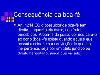 Consequência da boa-fé
 Art. 1214 CC o possuidor de boa-fé tem
direito, enquanto ela durar, aos frutos
percebidos. A boa-fé do possuidor equipara-o
ao dono (boa –fé existe quando aquele que
possui a coisa tem a convicção de que ela
lhe pertence, seja por um título jurídico ou
direito hereditário, ainda que viciado).
  
 